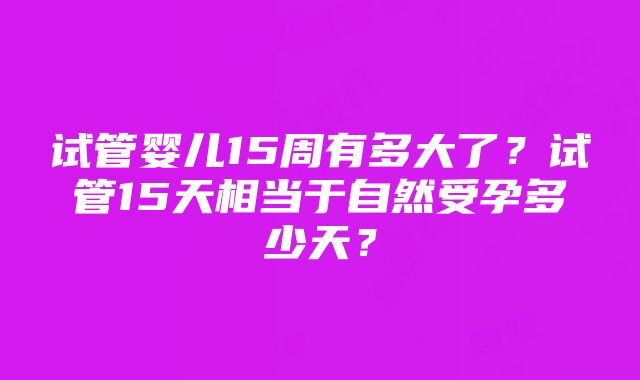 试管婴儿15周有多大了？试管15天相当于自然受孕多少天？