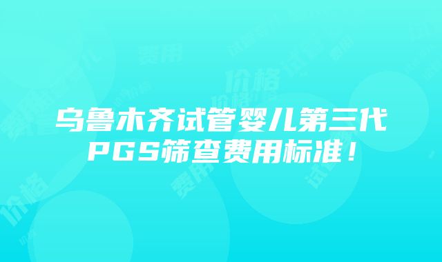 乌鲁木齐试管婴儿第三代PGS筛查费用标准！