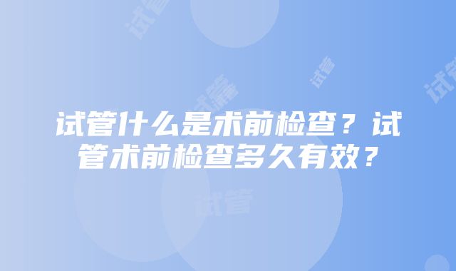 试管什么是术前检查？试管术前检查多久有效？