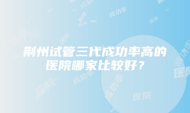 荆州试管三代成功率高的医院哪家比较好？