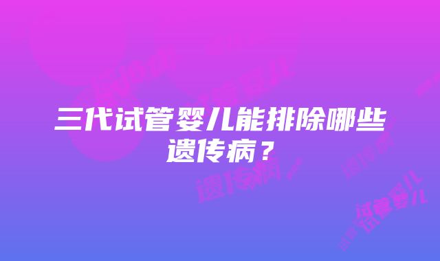 三代试管婴儿能排除哪些遗传病？