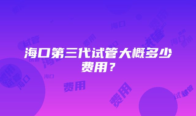 海口第三代试管大概多少费用？