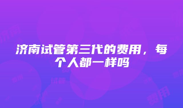 济南试管第三代的费用，每个人都一样吗