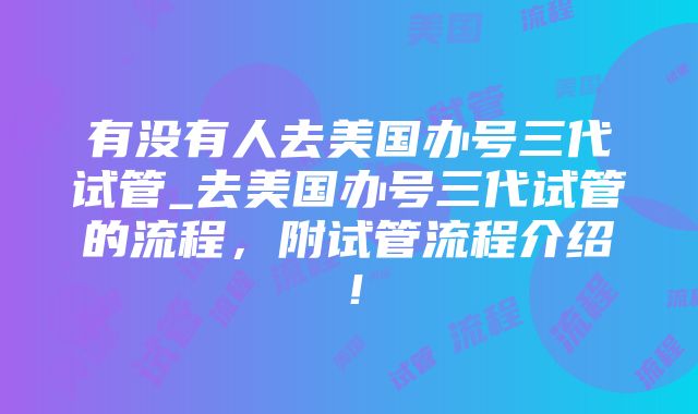 有没有人去美国办号三代试管_去美国办号三代试管的流程，附试管流程介绍！