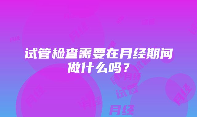 试管检查需要在月经期间做什么吗？