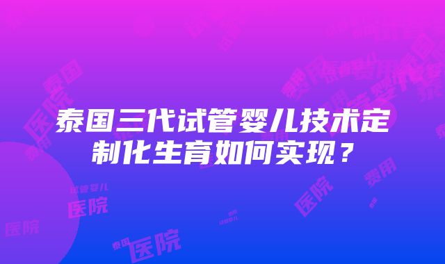 泰国三代试管婴儿技术定制化生育如何实现？