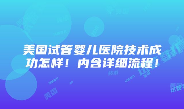 美国试管婴儿医院技术成功怎样！内含详细流程！