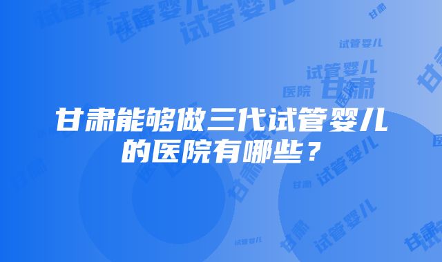 甘肃能够做三代试管婴儿的医院有哪些？