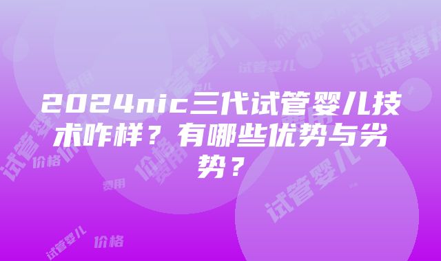 2024nic三代试管婴儿技术咋样？有哪些优势与劣势？