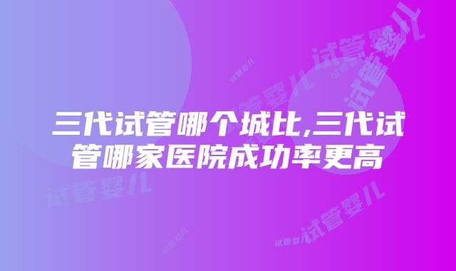 三代试管哪个城比,三代试管哪家医院成功率更高