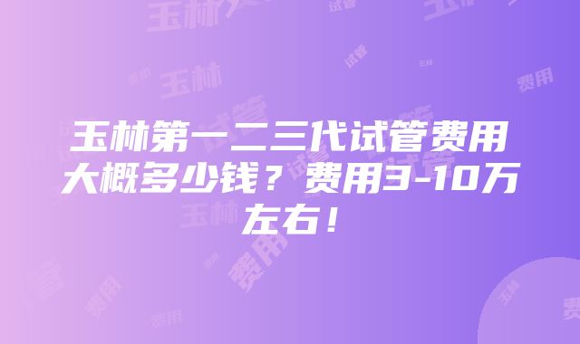 玉林第一二三代试管费用大概多少钱？费用3-10万左右！