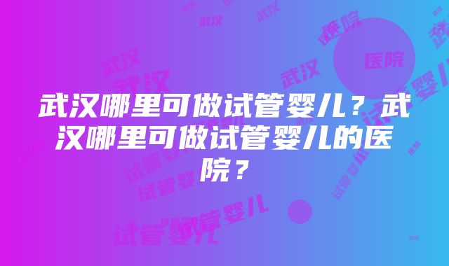 武汉哪里可做试管婴儿？武汉哪里可做试管婴儿的医院？