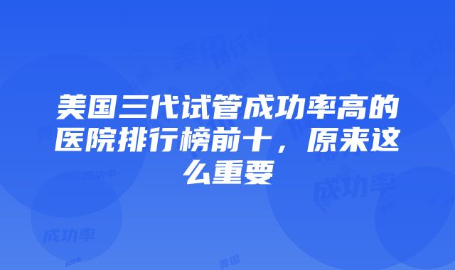 美国三代试管成功率高的医院排行榜前十，原来这么重要