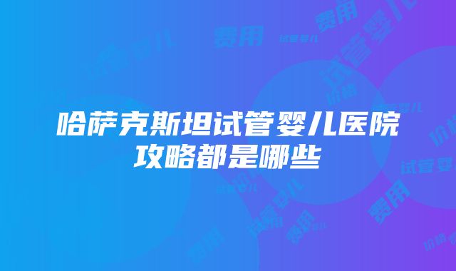 哈萨克斯坦试管婴儿医院攻略都是哪些