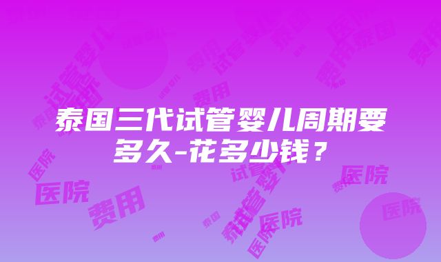 泰国三代试管婴儿周期要多久-花多少钱？