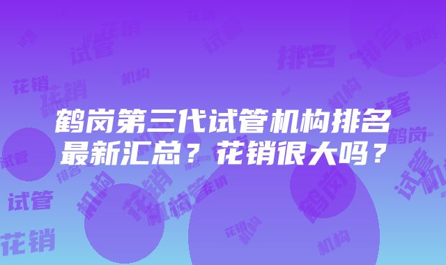 鹤岗第三代试管机构排名最新汇总？花销很大吗？