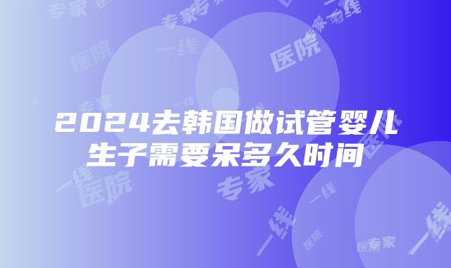 2024去韩国做试管婴儿生子需要呆多久时间