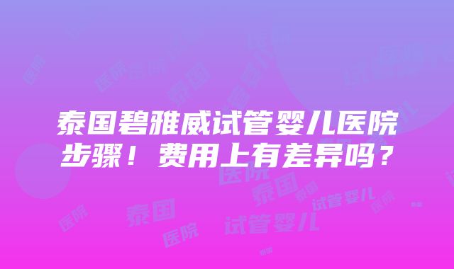 泰国碧雅威试管婴儿医院步骤！费用上有差异吗？