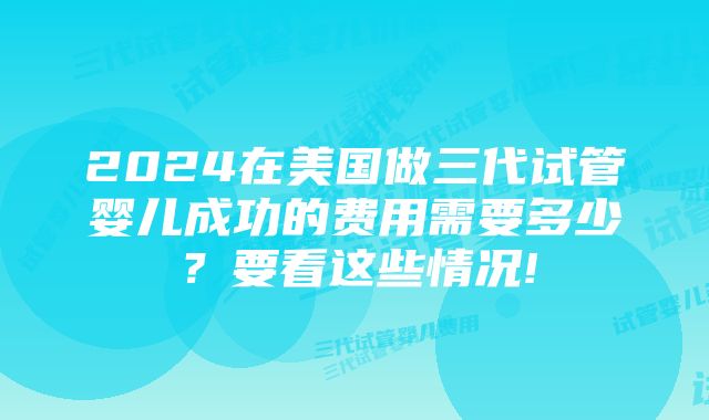 2024在美国做三代试管婴儿成功的费用需要多少？要看这些情况!