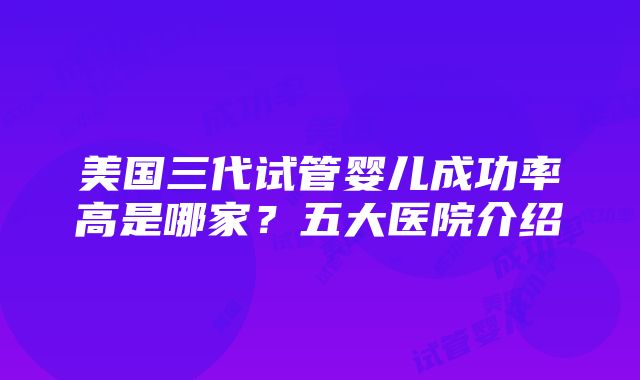 美国三代试管婴儿成功率高是哪家？五大医院介绍