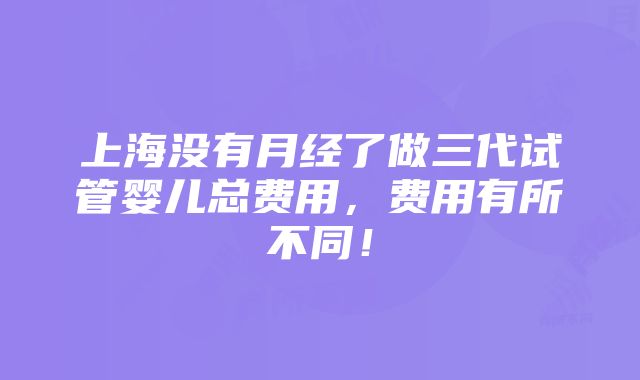 上海没有月经了做三代试管婴儿总费用，费用有所不同！