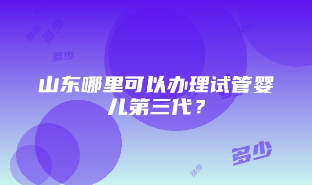 山东哪里可以办理试管婴儿第三代？