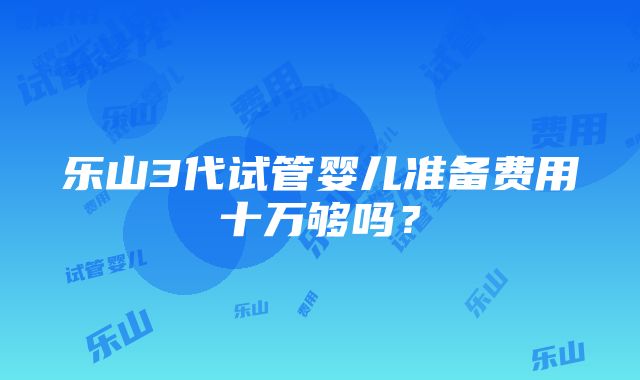 乐山3代试管婴儿准备费用十万够吗？