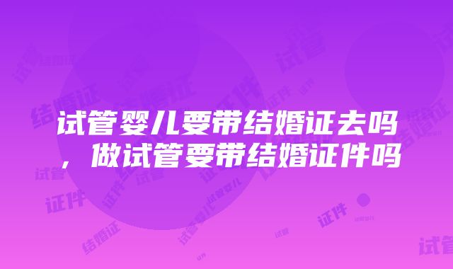 试管婴儿要带结婚证去吗，做试管要带结婚证件吗