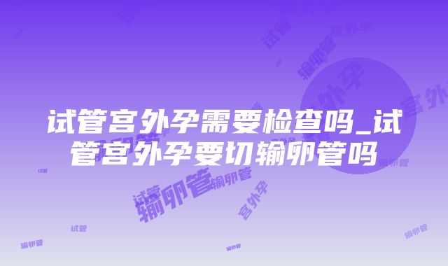 试管宫外孕需要检查吗_试管宫外孕要切输卵管吗