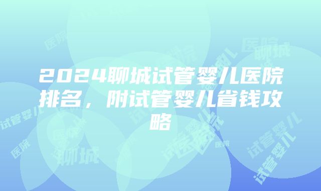 2024聊城试管婴儿医院排名，附试管婴儿省钱攻略