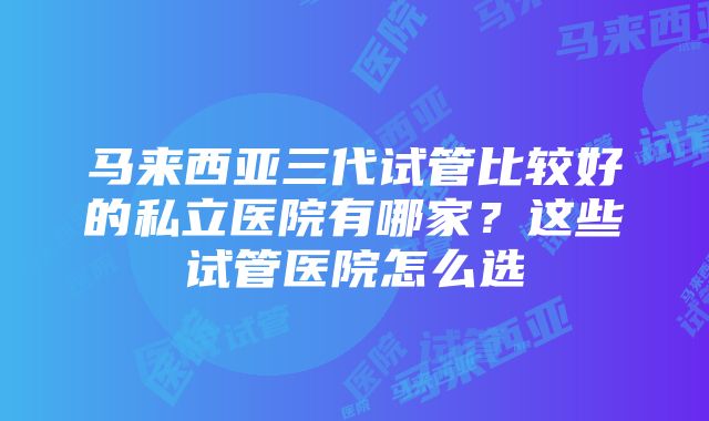 马来西亚三代试管比较好的私立医院有哪家？这些试管医院怎么选