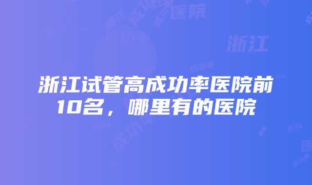 浙江试管高成功率医院前10名，哪里有的医院