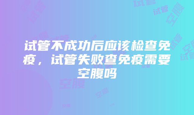 试管不成功后应该检查免疫，试管失败查免疫需要空腹吗