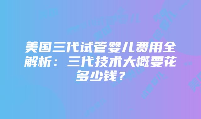 美国三代试管婴儿费用全解析：三代技术大概要花多少钱？