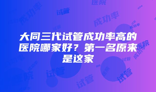 大同三代试管成功率高的医院哪家好？第一名原来是这家