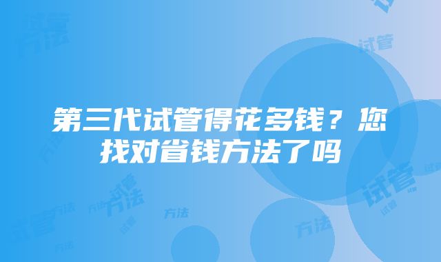 第三代试管得花多钱？您找对省钱方法了吗