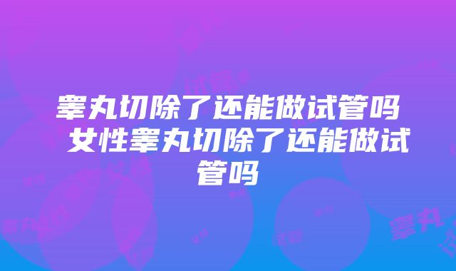 睾丸切除了还能做试管吗 女性睾丸切除了还能做试管吗