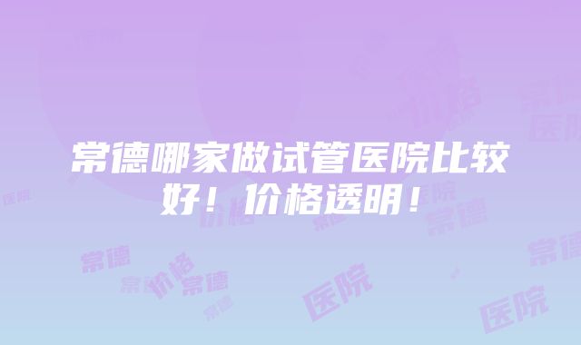 常德哪家做试管医院比较好！价格透明！