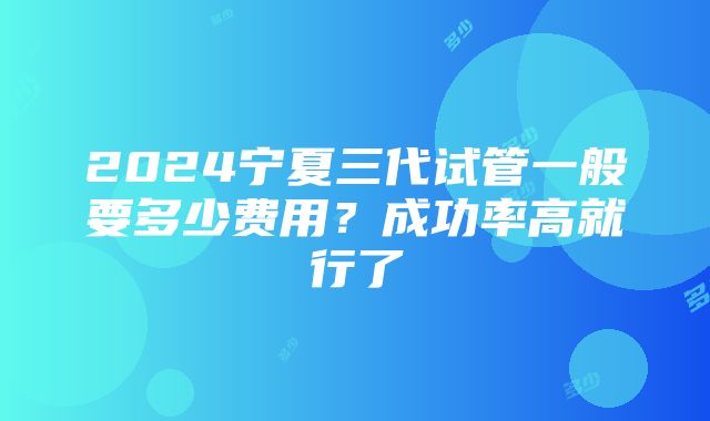 2024宁夏三代试管一般要多少费用？成功率高就行了