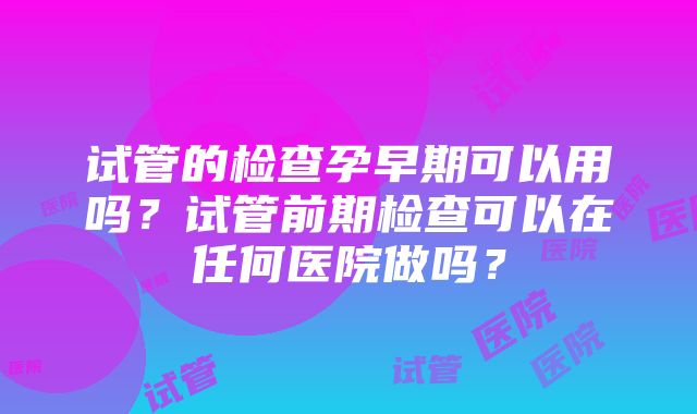 试管的检查孕早期可以用吗？试管前期检查可以在任何医院做吗？