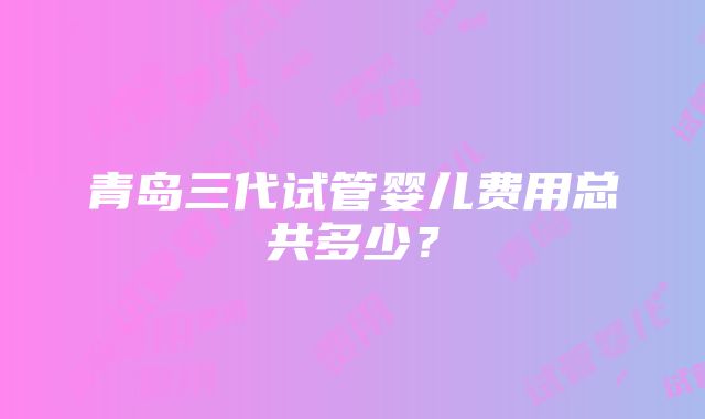 青岛三代试管婴儿费用总共多少？