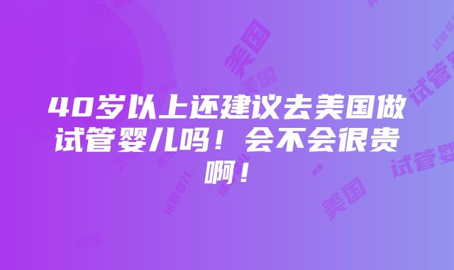 40岁以上还建议去美国做试管婴儿吗！会不会很贵啊！