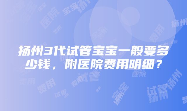 扬州3代试管宝宝一般要多少钱，附医院费用明细？