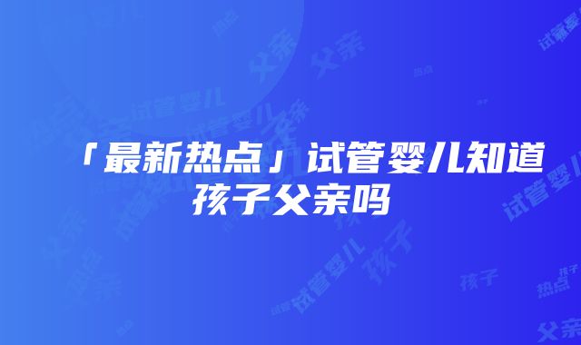 「最新热点」试管婴儿知道孩子父亲吗