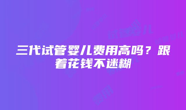 三代试管婴儿费用高吗？跟着花钱不迷糊