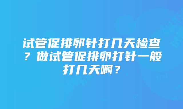 试管促排卵针打几天检查？做试管促排卵打针一般打几天啊？