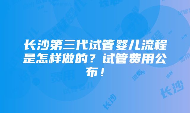 长沙第三代试管婴儿流程是怎样做的？试管费用公布！