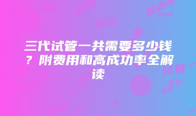 三代试管一共需要多少钱？附费用和高成功率全解读