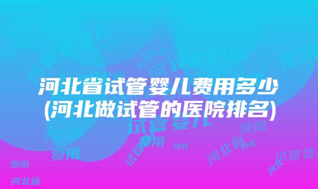 河北省试管婴儿费用多少(河北做试管的医院排名)