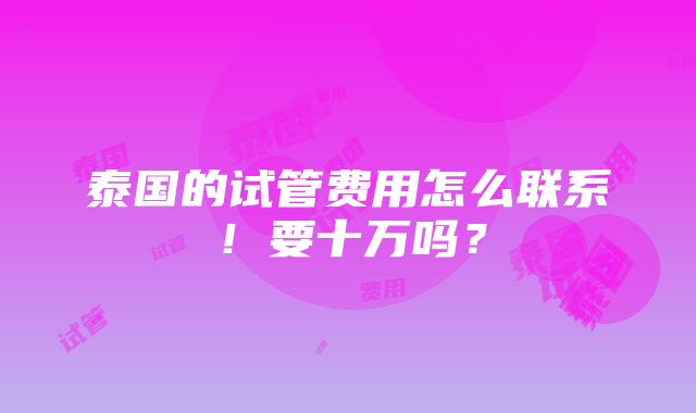 泰国的试管费用怎么联系！要十万吗？